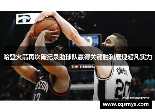 哈登火箭再次破纪录助球队赢得关键胜利展现超凡实力