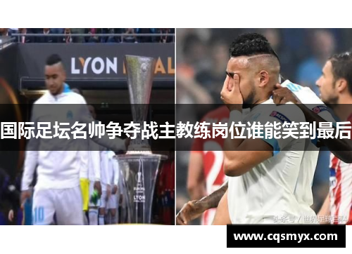 国际足坛名帅争夺战主教练岗位谁能笑到最后