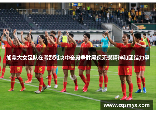 加拿大女足队在激烈对决中奋勇争胜展现无畏精神和团结力量